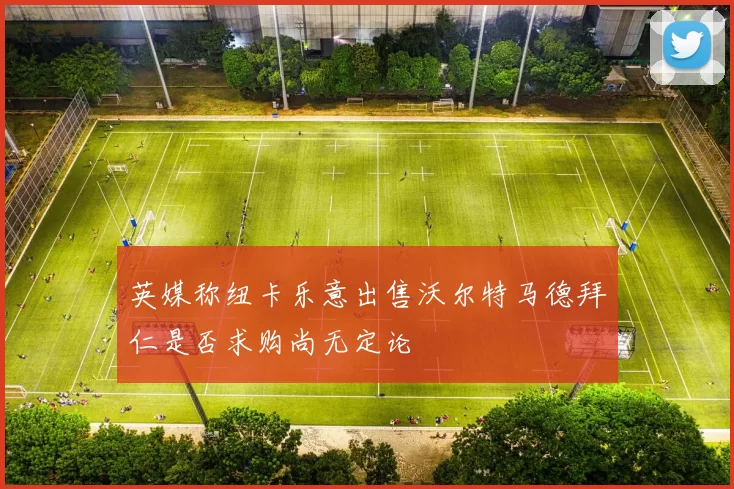 英媒称纽卡乐意出售沃尔特马德拜仁是否求购尚无定论