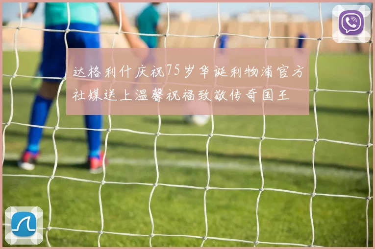 达格利什庆祝75岁华诞利物浦官方社媒送上温馨祝福致敬传奇国王