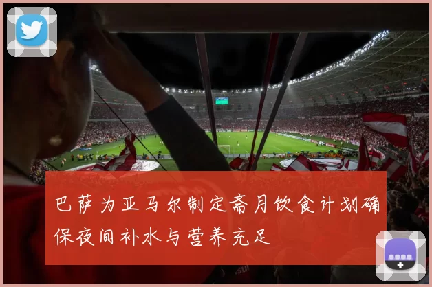 巴萨为亚马尔制定斋月饮食计划确保夜间补水与营养充足