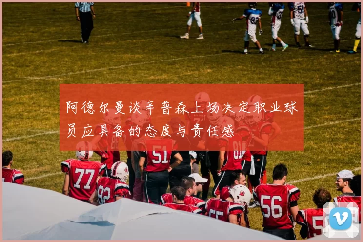 阿德尔曼谈辛普森上场决定职业球员应具备的态度与责任感