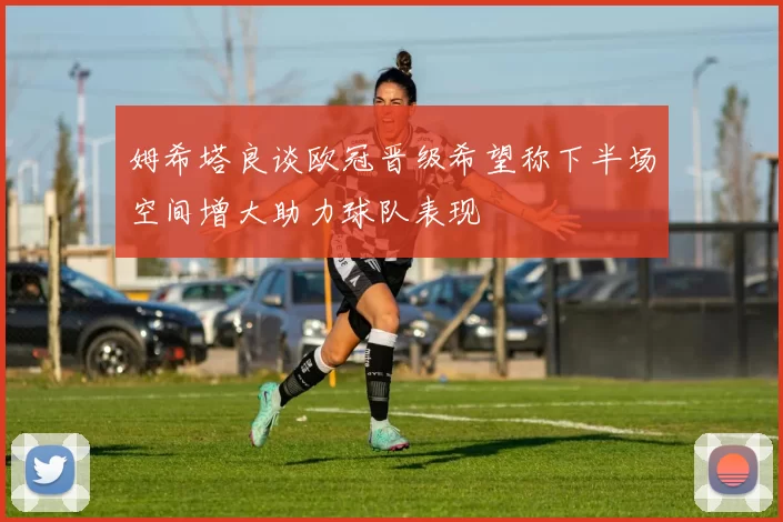姆希塔良谈欧冠晋级希望称下半场空间增大助力球队表现