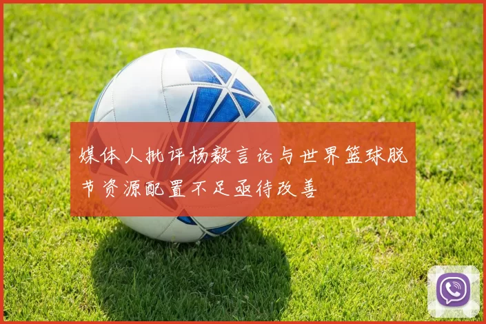 媒体人批评杨毅言论与世界篮球脱节资源配置不足亟待改善