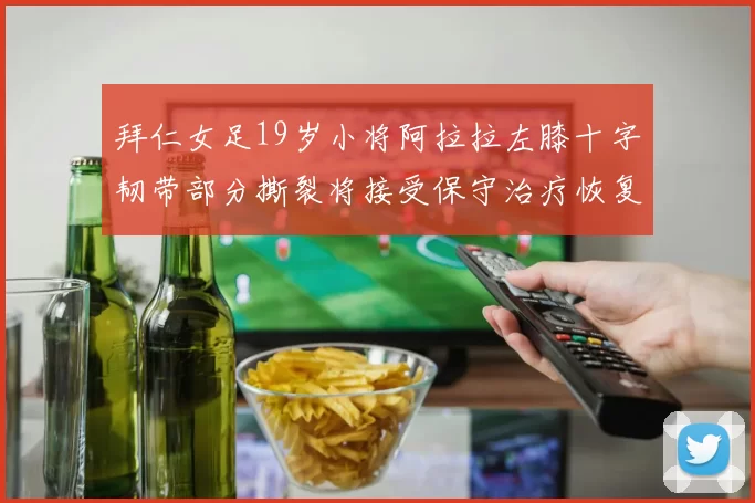 拜仁女足19岁小将阿拉拉左膝十字韧带部分撕裂将接受保守治疗恢复计划启动