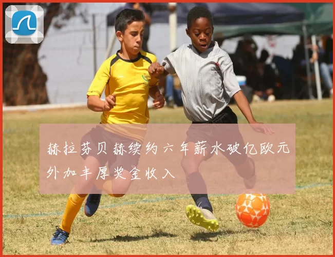 赫拉芬贝赫续约六年薪水破亿欧元外加丰厚奖金收入