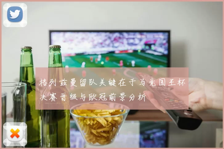 格列兹曼留队关键在于马竞国王杯决赛晋级与欧冠前景分析