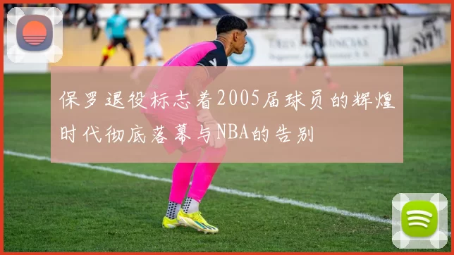 保罗退役标志着2005届球员的辉煌时代彻底落幕与NBA的告别