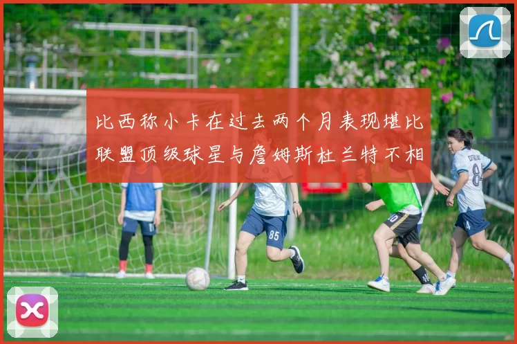 比西称小卡在过去两个月表现堪比联盟顶级球星与詹姆斯杜兰特不相上下
