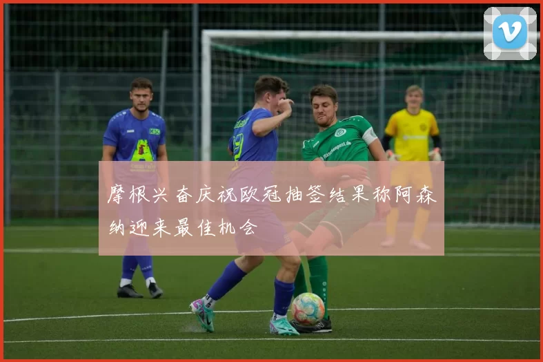 摩根兴奋庆祝欧冠抽签结果称阿森纳迎来最佳机会
