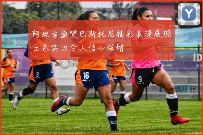 阿坎吉盛赞巴斯托尼精彩表现展现出色实力令人信心倍增