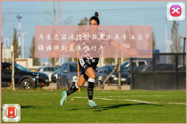 马竞总监谈格列兹曼未来专注当下强调热刺是艰难对手