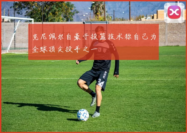 克尼佩尔自豪于投篮技术称自己为全球顶尖投手之一