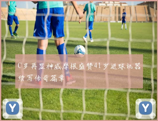C罗再显神威摩根盛赞41岁进球机器续写传奇篇章