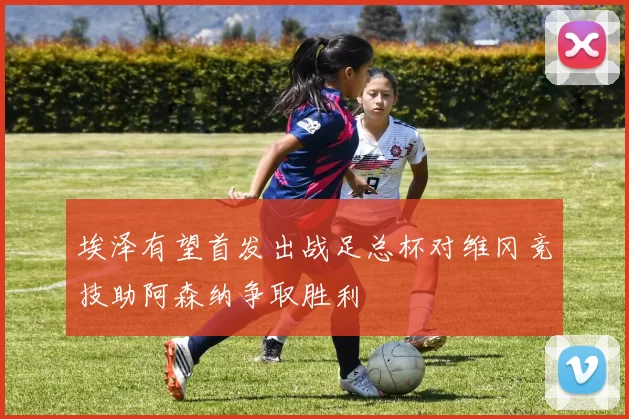 埃泽有望首发出战足总杯对维冈竞技助阿森纳争取胜利