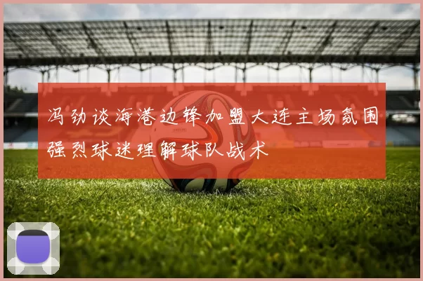 冯劲谈海港边锋加盟大连主场氛围强烈球迷理解球队战术