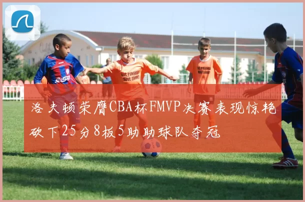 洛夫顿荣膺CBA杯FMVP决赛表现惊艳砍下25分8板5助助球队夺冠