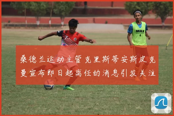 桑德兰运动主管克里斯蒂安斯皮克曼宣布即日起离任的消息引发关注