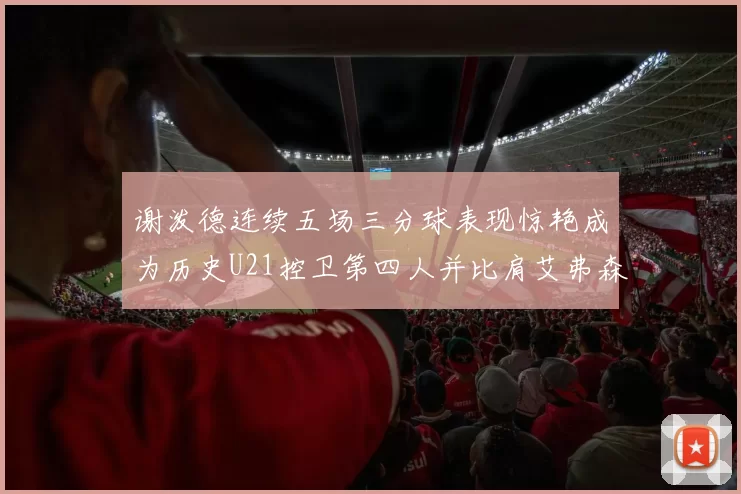 谢泼德连续五场三分球表现惊艳成为历史U21控卫第四人并比肩艾弗森等传奇