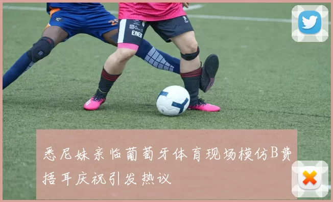 悉尼妹亲临葡萄牙体育现场模仿B费捂耳庆祝引发热议