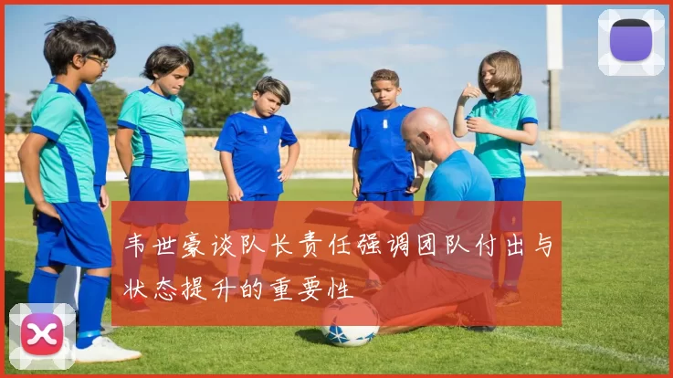 韦世豪谈队长责任强调团队付出与状态提升的重要性