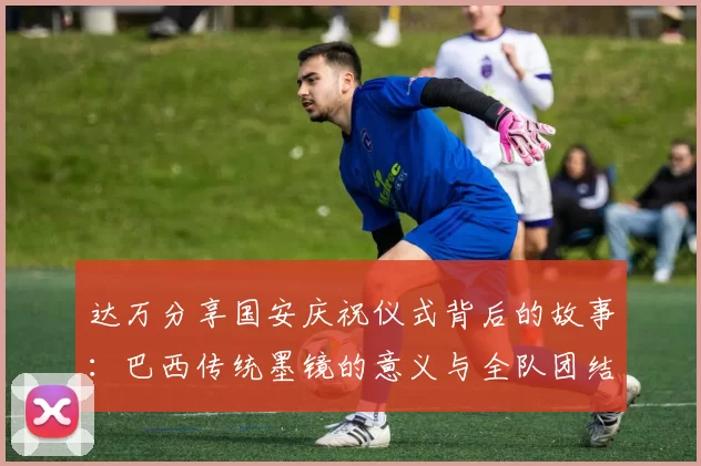达万分享国安庆祝仪式背后的故事：巴西传统墨镜的意义与全队团结的象征