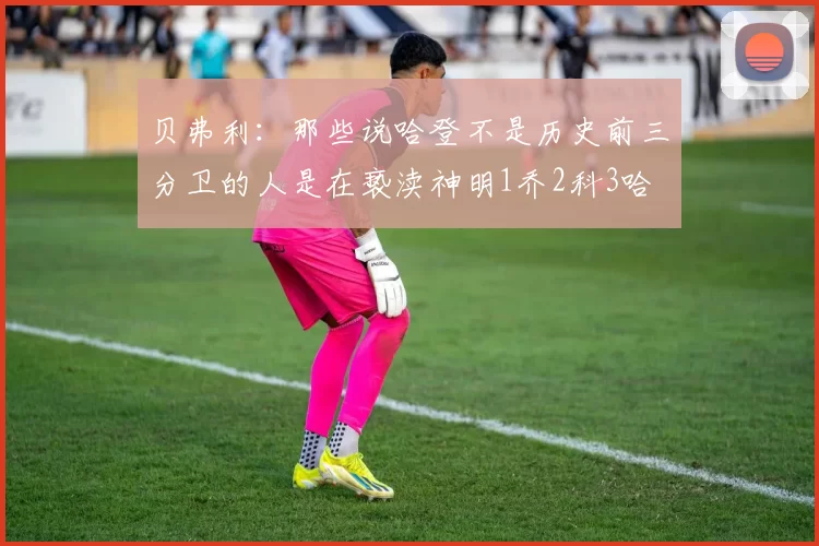 贝弗利：那些说哈登不是历史前三分卫的人是在亵渎神明1乔2科3哈