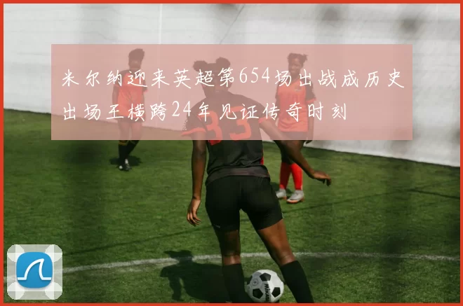 米尔纳迎来英超第654场出战成历史出场王横跨24年见证传奇时刻